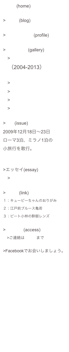 ホーム(home)
>ブログ(blog)

>プロフィール (profile)

>ギャラリー(gallery)
　>MIZWA広告シリーズ
　（2004-2013）

　>あ！東芝広告シリーズ
　>開発ストーリー
　>CSRレポート
　>コンセプトブック

>特集(issue)
2009年12月18日〜23日
ローマ3泊、ミラノ1泊の
小旅行を敢行。


>エッセイ(essay)
　>kannos＊indexx

>リンク(link)
１；キューピーちゃんのおりがみ
２；江戸前ブルース亀若　
３；ピート小林の酔眼レンズ

>アクセス(access)
　>ご連絡はこちらまで

>Facebookでお会いしましょう。
https://www.facebook.com/kannoshunichiro